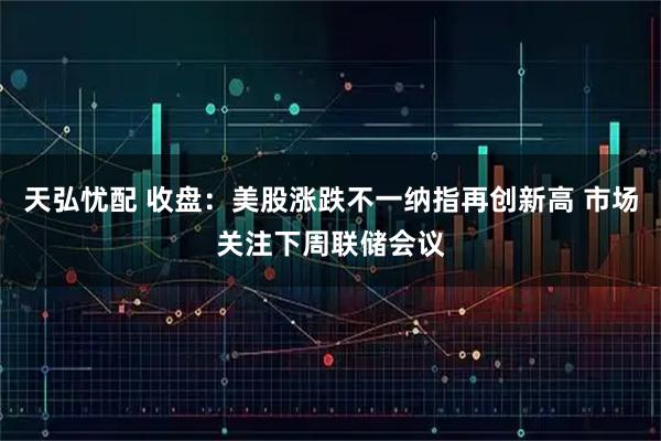 天弘忧配 收盘：美股涨跌不一纳指再创新高 市场关注下周联储会议