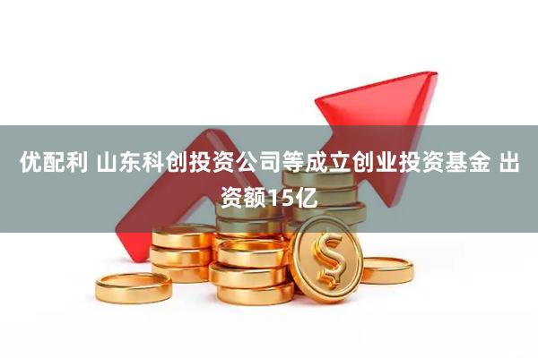 优配利 山东科创投资公司等成立创业投资基金 出资额15亿