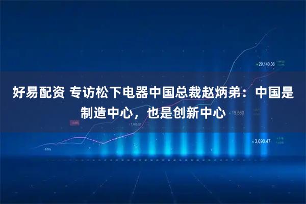 好易配资 专访松下电器中国总裁赵炳弟：中国是制造中心，也是创新中心