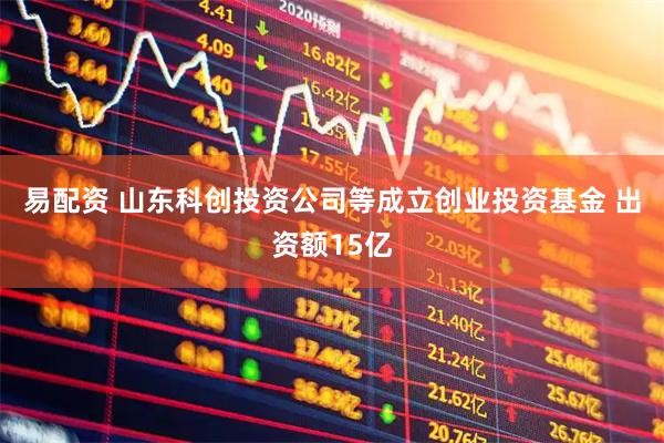 易配资 山东科创投资公司等成立创业投资基金 出资额15亿