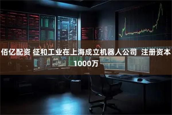 佰亿配资 征和工业在上海成立机器人公司  注册资本1000万