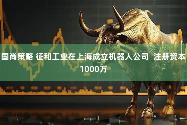 国尚策略 征和工业在上海成立机器人公司  注册资本1000万