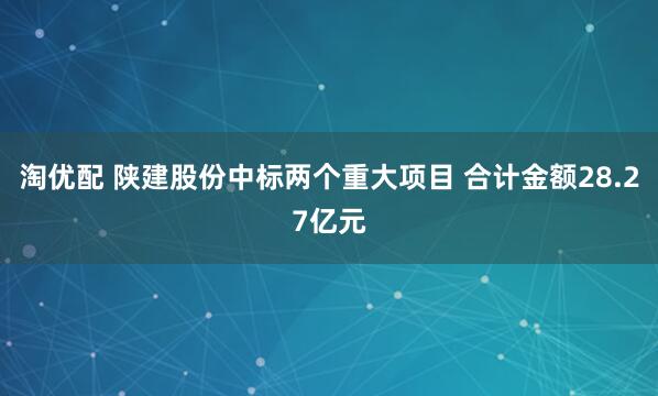 淘优配 陕建股份中标两个重大项目 合计金额28.27亿元