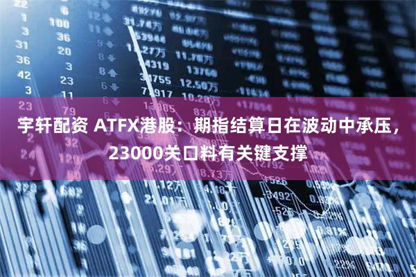 宇轩配资 ATFX港股：期指结算日在波动中承压，23000关口料有关键支撑