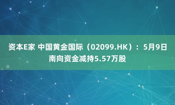 资本E家 中国黄金国际（02099.HK）：5月9日南向资金减持5.57万股