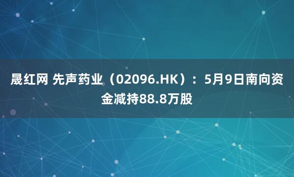 晟红网 先声药业（02096.HK）：5月9日南向资金减持88.8万股