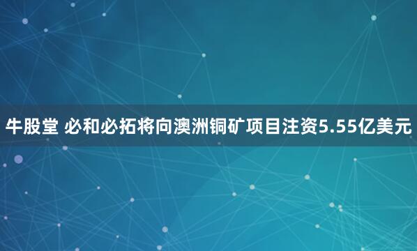 牛股堂 必和必拓将向澳洲铜矿项目注资5.55亿美元