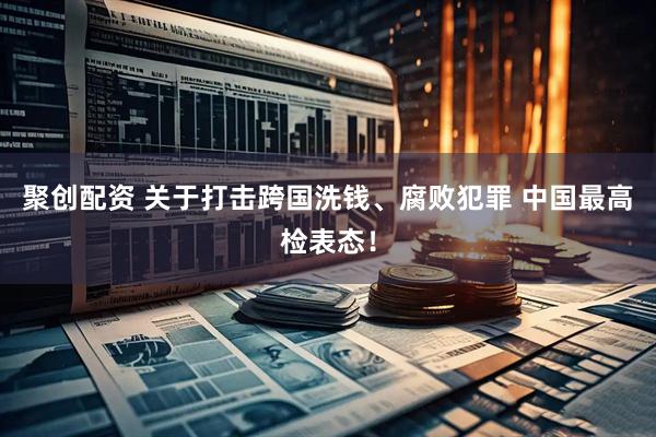 聚创配资 关于打击跨国洗钱、腐败犯罪 中国最高检表态！