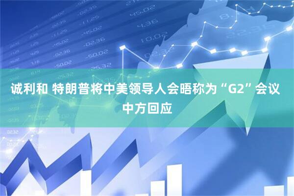 诚利和 特朗普将中美领导人会晤称为“G2”会议 中方回应