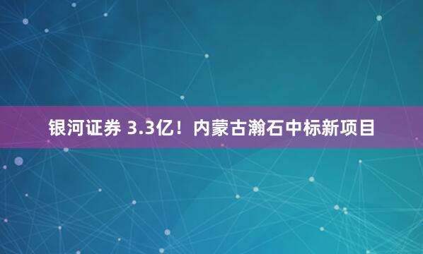 银河证券 3.3亿！内蒙古瀚石中标新项目