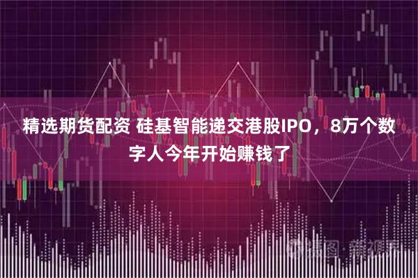 精选期货配资 硅基智能递交港股IPO，8万个数字人今年开始赚钱了