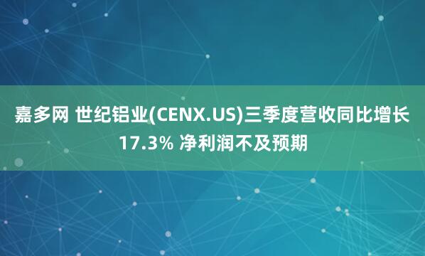 嘉多网 世纪铝业(CENX.US)三季度营收同比增长17.3% 净利润不及预期