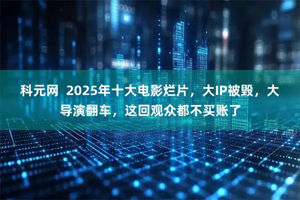 科元网  2025年十大电影烂片，大IP被毁，大导演翻车，这回观众都不买账了