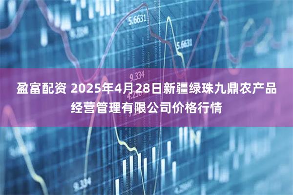 盈富配资 2025年4月28日新疆绿珠九鼎农产品经营管理有限公司价格行情