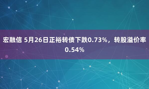 宏融信 5月26日正裕转债下跌0.73%，转股溢价率0.54%
