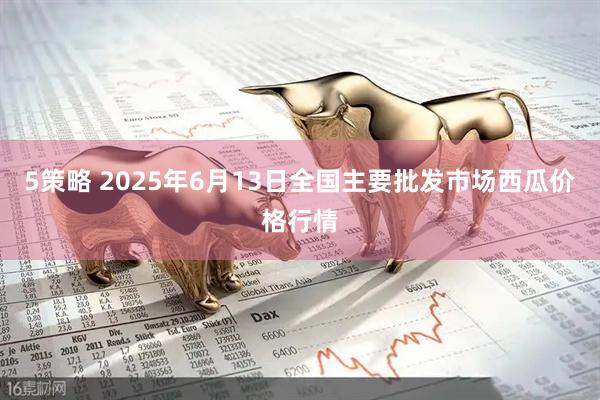 5策略 2025年6月13日全国主要批发市场西瓜价格行情