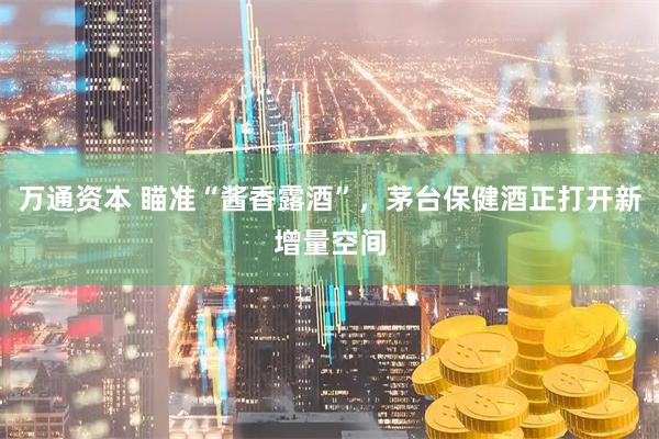 万通资本 瞄准“酱香露酒”，茅台保健酒正打开新增量空间