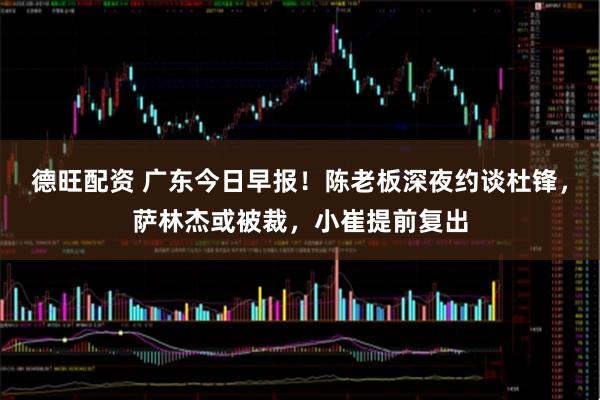 德旺配资 广东今日早报！陈老板深夜约谈杜锋，萨林杰或被裁，小崔提前复出