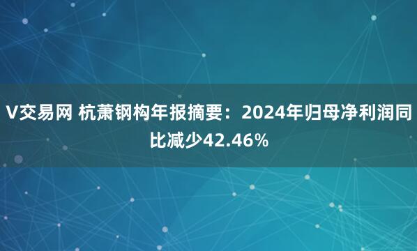 V交易网 杭萧钢构年报摘要：2024年归母净利润同比减少42.46%