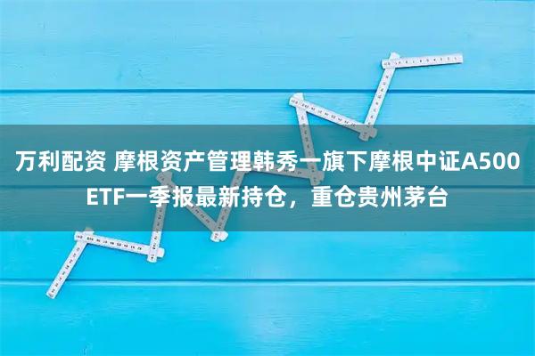 万利配资 摩根资产管理韩秀一旗下摩根中证A500ETF一季报最新持仓，重仓贵州茅台
