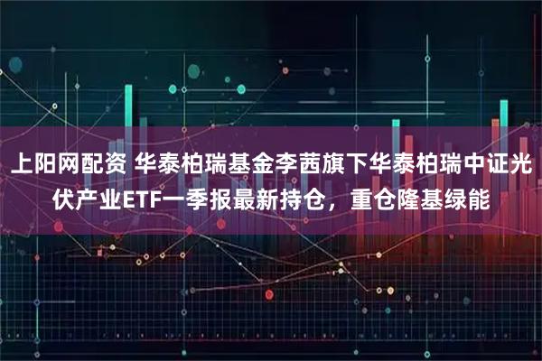 上阳网配资 华泰柏瑞基金李茜旗下华泰柏瑞中证光伏产业ETF一季报最新持仓，重仓隆基绿能