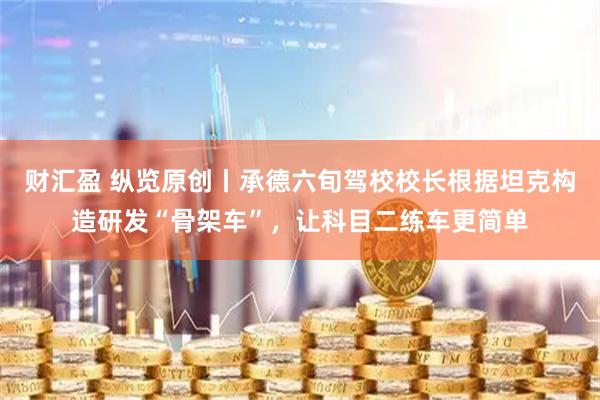 财汇盈 纵览原创丨承德六旬驾校校长根据坦克构造研发“骨架车”，让科目二练车更简单