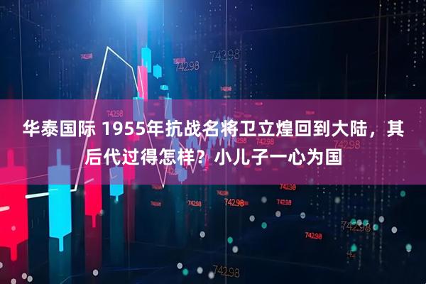 华泰国际 1955年抗战名将卫立煌回到大陆，其后代过得怎样？小儿子一心为国