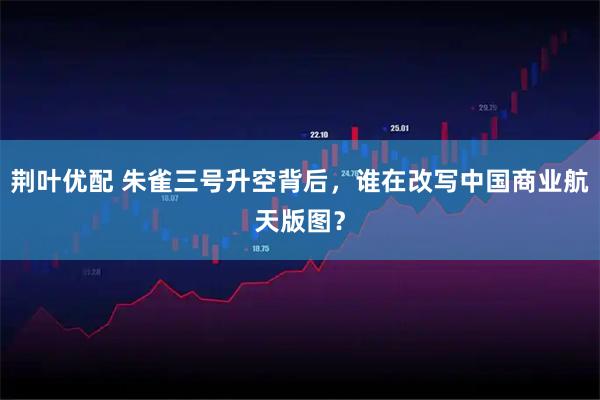 荆叶优配 朱雀三号升空背后，谁在改写中国商业航天版图？