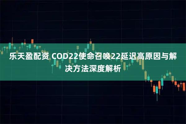 乐天盈配资 COD22使命召唤22延迟高原因与解决方法深度解析