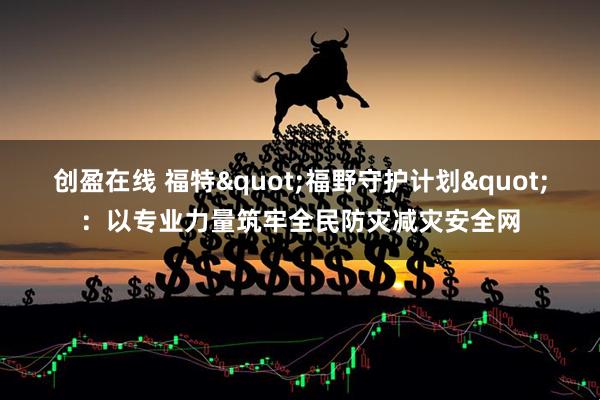 创盈在线 福特"福野守护计划"：以专业力量筑牢全民防灾减灾安全网