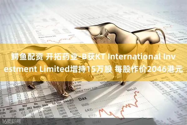 鳄鱼配资 开拓药业-B获KT International Investment Limited增持15万股 每股作价2046港元