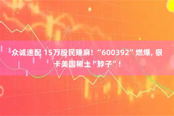 众诚速配 15万股民赚麻! “600392”燃爆, 狠卡美国稀土“脖子”!