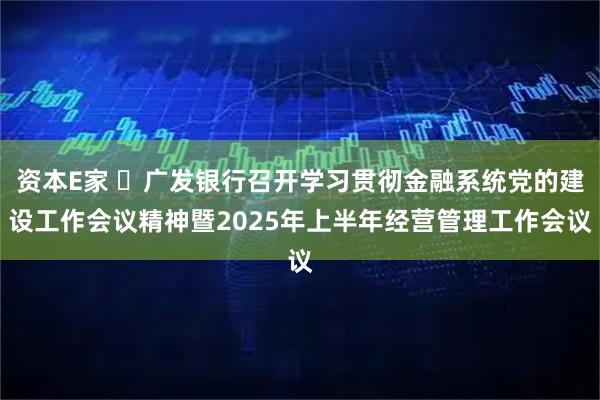 资本E家 ​广发银行召开学习贯彻金融系统党的建设工作会议精神暨2025年上半年经营管理工作会议