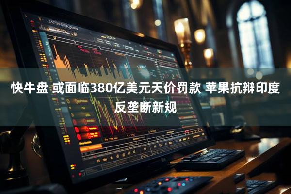 快牛盘 或面临380亿美元天价罚款 苹果抗辩印度反垄断新规