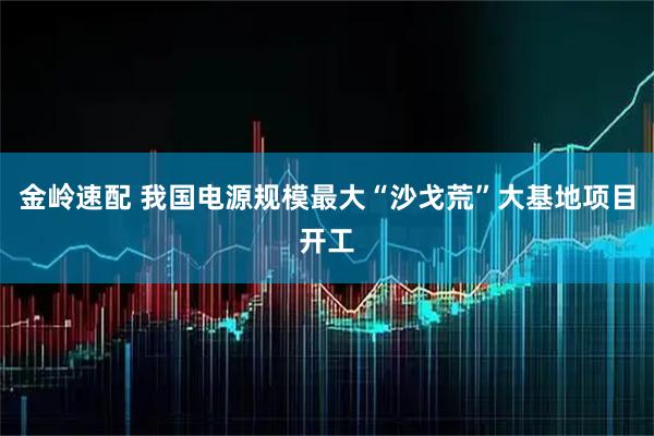 金岭速配 我国电源规模最大“沙戈荒”大基地项目开工